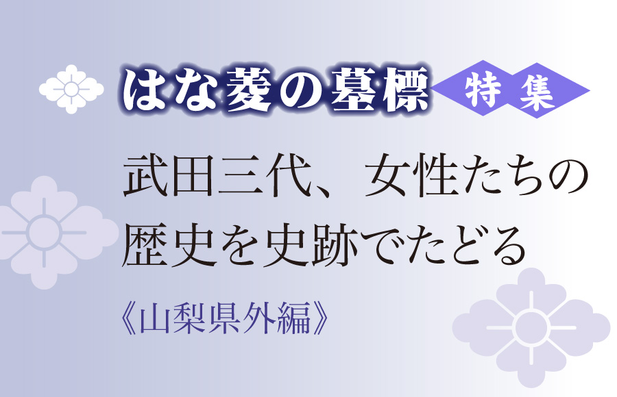 《特集》はな菱の墓標　武田三代、女性たちの歴史を史跡でたどる（山梨県外編）