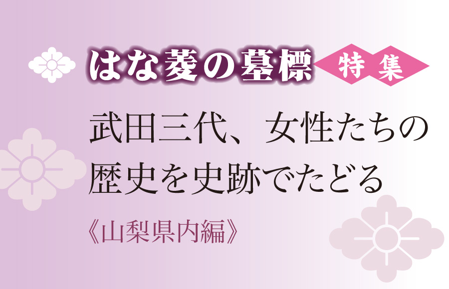 《特集》はな菱の墓標　武田三代、女性たちの歴史を史跡でたどる（山梨県内編）